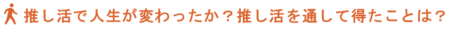 見出し、推し活で人生が変わったか？推し活を通して得たことは？